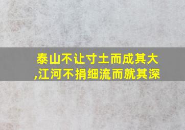 泰山不让寸土而成其大,江河不捐细流而就其深