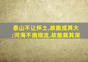 泰山不让杯土,故能成其大;河海不捐细流,故能就其深