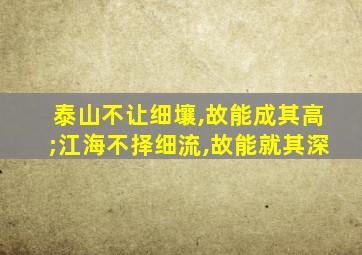 泰山不让细壤,故能成其高;江海不择细流,故能就其深