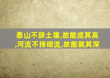 泰山不辞土壤,故能成其高,河流不择细流,故能就其深