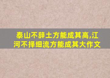 泰山不辞土方能成其高,江河不择细流方能成其大作文