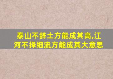 泰山不辞土方能成其高,江河不择细流方能成其大意思