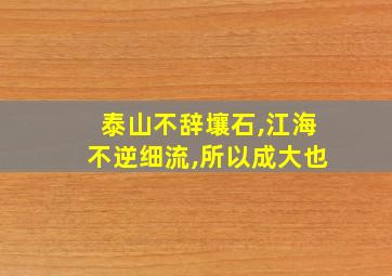 泰山不辞壤石,江海不逆细流,所以成大也