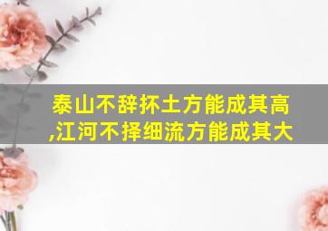 泰山不辞抔土方能成其高,江河不择细流方能成其大