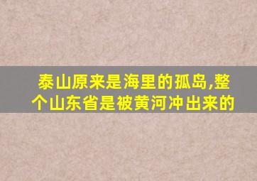 泰山原来是海里的孤岛,整个山东省是被黄河冲出来的