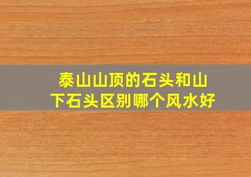 泰山山顶的石头和山下石头区别哪个风水好