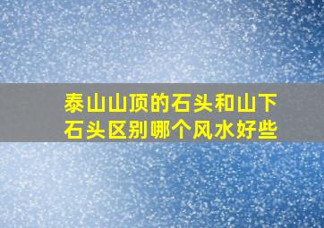 泰山山顶的石头和山下石头区别哪个风水好些