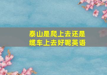 泰山是爬上去还是缆车上去好呢英语