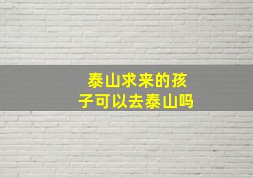 泰山求来的孩子可以去泰山吗