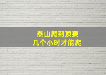 泰山爬到顶要几个小时才能爬