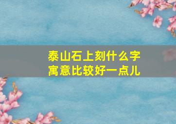 泰山石上刻什么字寓意比较好一点儿