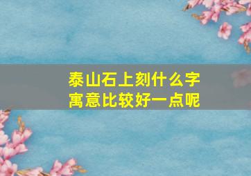 泰山石上刻什么字寓意比较好一点呢