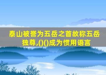 泰山被誉为五岳之首故称五岳独尊,()()成为惯用语言