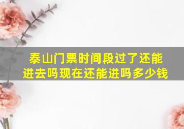 泰山门票时间段过了还能进去吗现在还能进吗多少钱