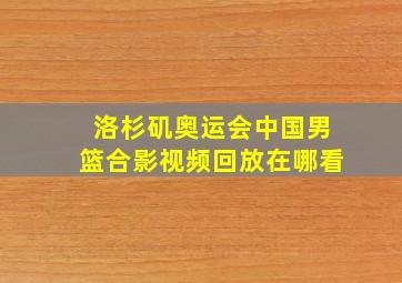 洛杉矶奥运会中国男篮合影视频回放在哪看