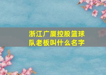 浙江广厦控股篮球队老板叫什么名字