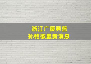 浙江广厦男篮孙铭徽最新消息