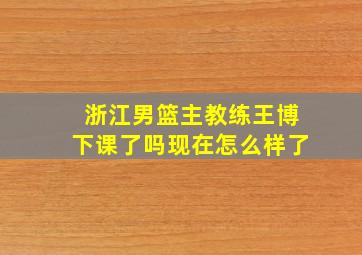 浙江男篮主教练王博下课了吗现在怎么样了