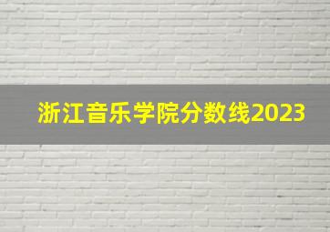 浙江音乐学院分数线2023