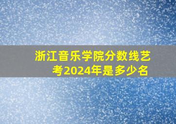 浙江音乐学院分数线艺考2024年是多少名