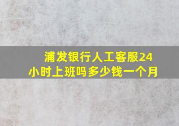 浦发银行人工客服24小时上班吗多少钱一个月