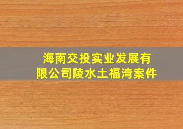 海南交投实业发展有限公司陵水土福湾案件