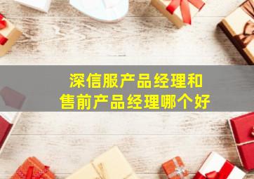 深信服产品经理和售前产品经理哪个好