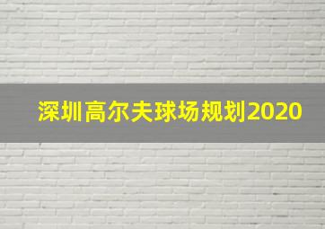 深圳高尔夫球场规划2020