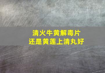 清火牛黄解毒片还是黄莲上清丸好