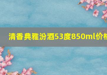 清香典雅汾酒53度850ml价格