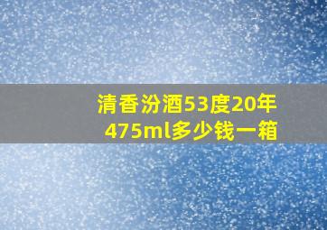 清香汾酒53度20年475ml多少钱一箱