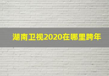 湖南卫视2020在哪里跨年