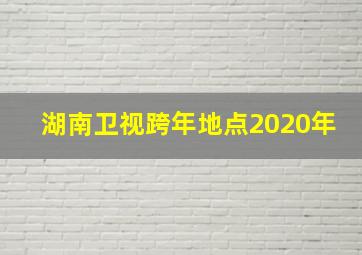 湖南卫视跨年地点2020年