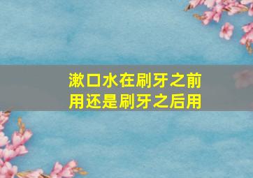 漱口水在刷牙之前用还是刷牙之后用