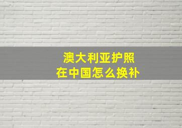 澳大利亚护照在中国怎么换补