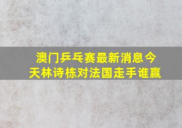 澳门乒乓赛最新消息今天林诗栋对法国走手谁赢