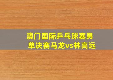 澳门国际乒乓球赛男单决赛马龙vs林高远