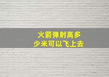 火箭弹射高多少米可以飞上去