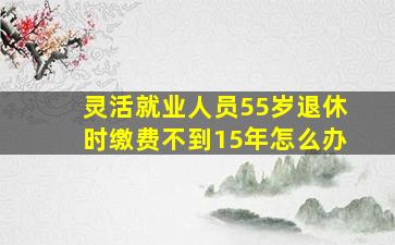 灵活就业人员55岁退休时缴费不到15年怎么办