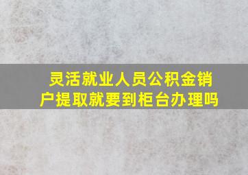 灵活就业人员公积金销户提取就要到柜台办理吗