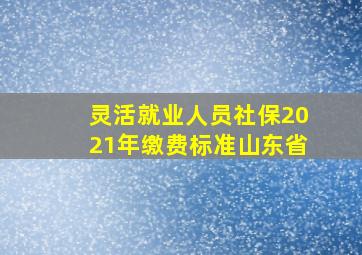 灵活就业人员社保2021年缴费标准山东省