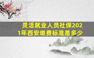 灵活就业人员社保2021年西安缴费标准是多少