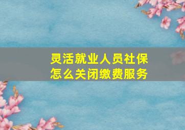 灵活就业人员社保怎么关闭缴费服务