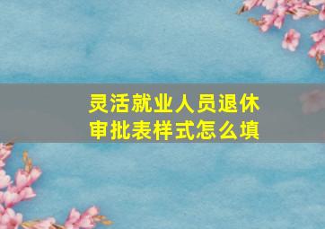 灵活就业人员退休审批表样式怎么填