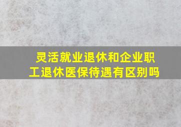 灵活就业退休和企业职工退休医保待遇有区别吗