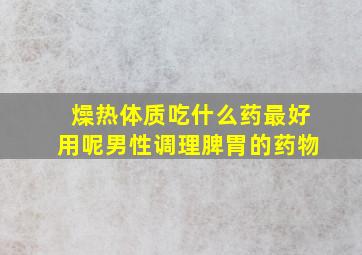 燥热体质吃什么药最好用呢男性调理脾胃的药物