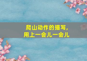 爬山动作的描写,用上一会儿一会儿