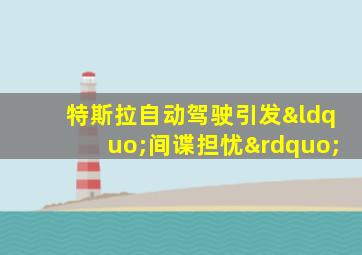 特斯拉自动驾驶引发“间谍担忧”