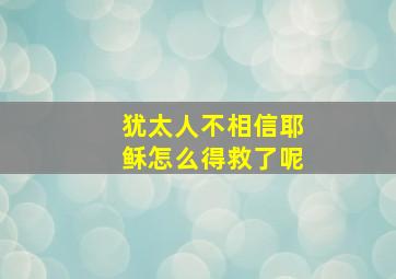 犹太人不相信耶稣怎么得救了呢