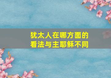 犹太人在哪方面的看法与主耶稣不同